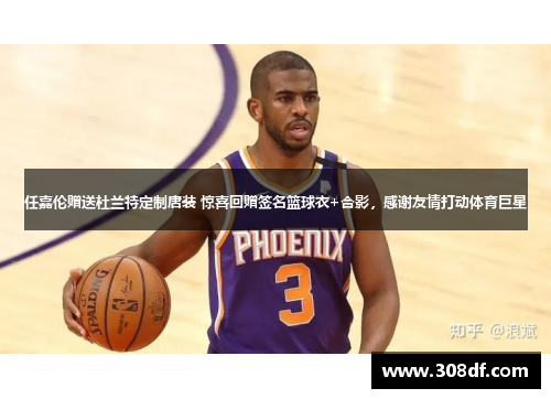 任嘉伦赠送杜兰特定制唐装 惊喜回赠签名篮球衣+合影，感谢友情打动体育巨星